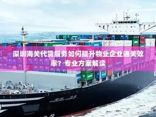 深圳海关代货服务如何提升物业企业通关效率？专业方案解读