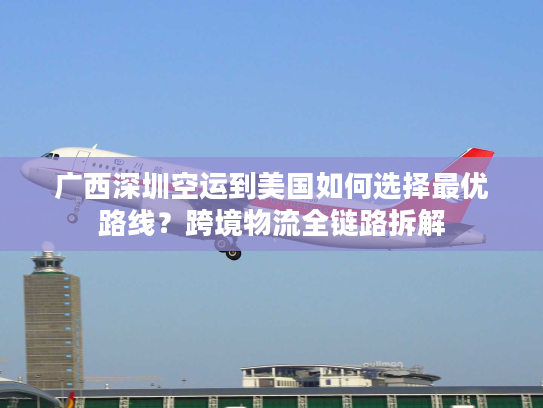广西深圳空运到美国如何选择最优路线？跨境物流全链路拆解