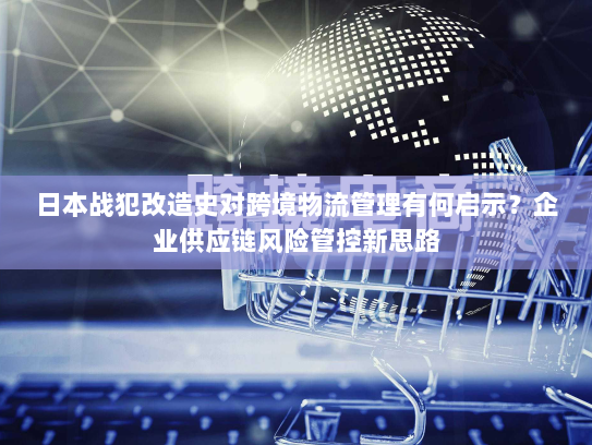 日本战犯改造史对跨境物流管理有何启示？企业供应链风险管控新思路