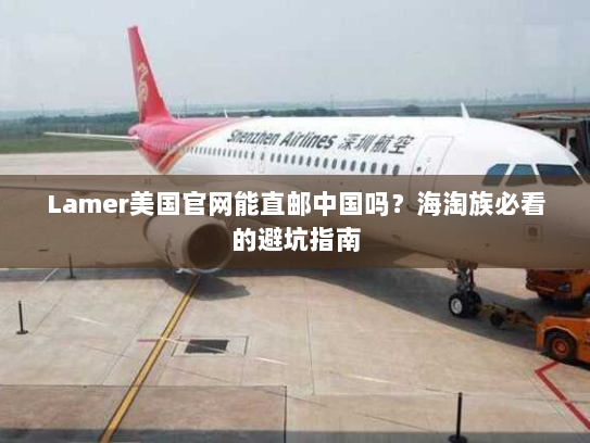 Lamer美国官网能直邮中国吗？海淘族必看的避坑指南