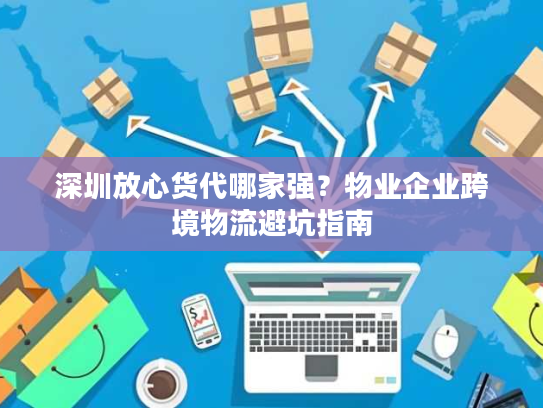 深圳放心货代哪家强？物业企业跨境物流避坑指南