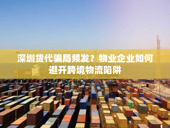 深圳货代骗局频发？物业企业如何避开跨境物流陷阱