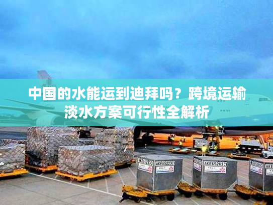中国的水能运到迪拜吗？跨境运输淡水方案可行性全解析