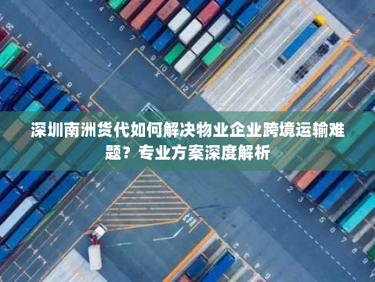 深圳南洲货代如何解决物业企业跨境运输难题？专业方案深度解析