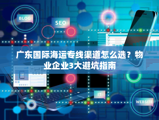 广东国际海运专线渠道怎么选？物业企业3大避坑指南