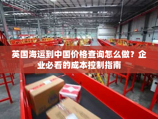 英国海运到中国价格查询怎么做？企业必看的成本控制指南