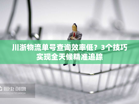 川浙物流单号查询效率低？3个技巧实现全天候精准追踪