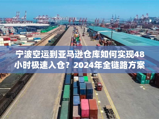 宁波空运到亚马逊仓库如何实现48小时极速入仓？2024年全链路方案