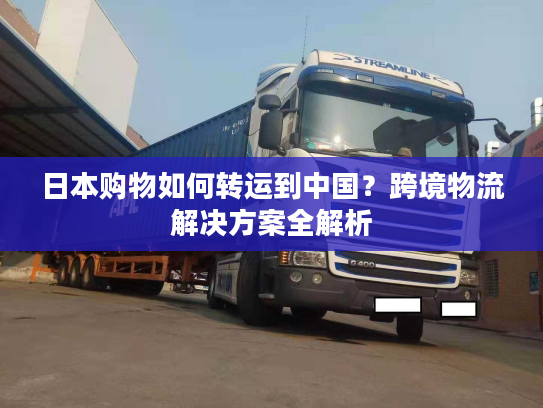 日本购物如何转运到中国？跨境物流解决方案全解析