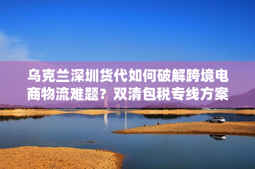 乌克兰深圳货代如何破解跨境电商物流难题？双清包税专线方案全解析