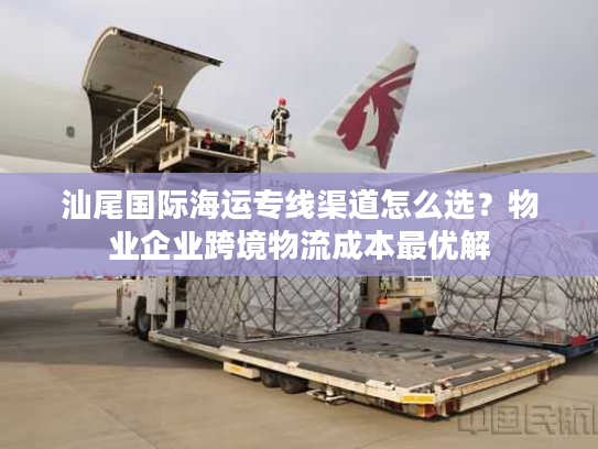 汕尾国际海运专线渠道怎么选？物业企业跨境物流成本最优解