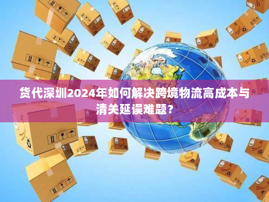 货代深圳2024年如何解决跨境物流高成本与清关延误难题？