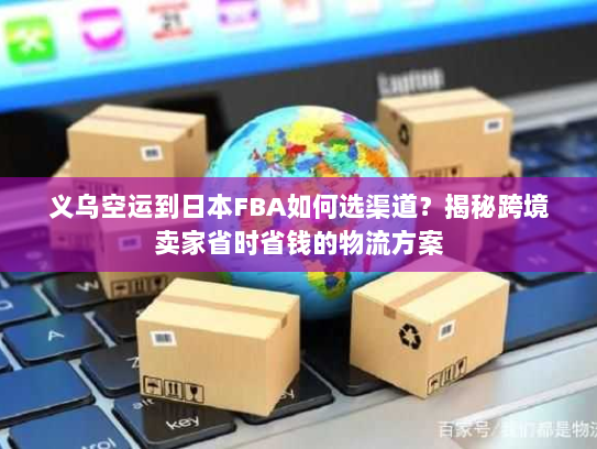 义乌空运到日本FBA如何选渠道？揭秘跨境卖家省时省钱的物流方案