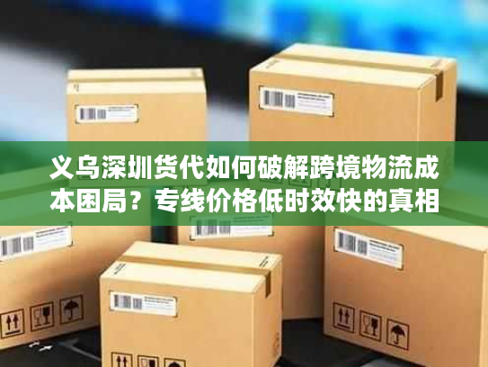 义乌深圳货代如何破解跨境物流成本困局？专线价格低时效快的真相揭秘