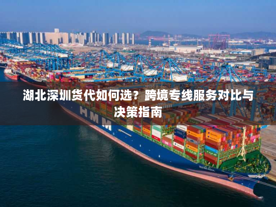 湖北深圳货代如何选？跨境专线服务对比与决策指南