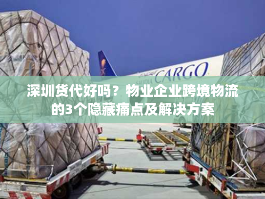 深圳货代好吗？物业企业跨境物流的3个隐藏痛点及解决方案