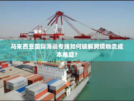 马来西亚国际海运专线如何破解跨境物流成本难题? 马来西亚国际海运专线如何破解跨境物流成本难题?