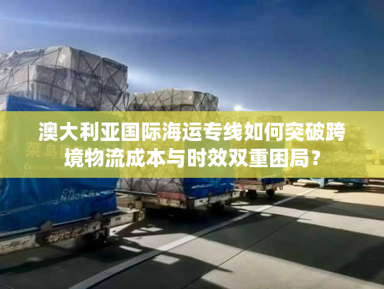 澳大利亚国际海运专线如何突破跨境物流成本与时效双重困局? 澳大利亚国际海运专线如何突破跨境物流成本与时效双重困局?