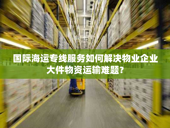 国际海运专线服务如何解决物业企业大件物资运输难题？