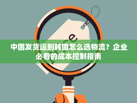 中国发货运到韩国怎么选物流？企业必看的成本控制指南