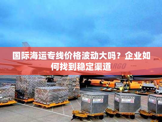 国际海运专线价格波动大吗？企业如何找到稳定渠道