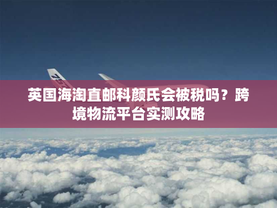 英国海淘直邮科颜氏会被税吗？跨境物流平台实测攻略