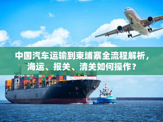 中国汽车运输到柬埔寨全流程解析，海运、报关、清关如何操作？