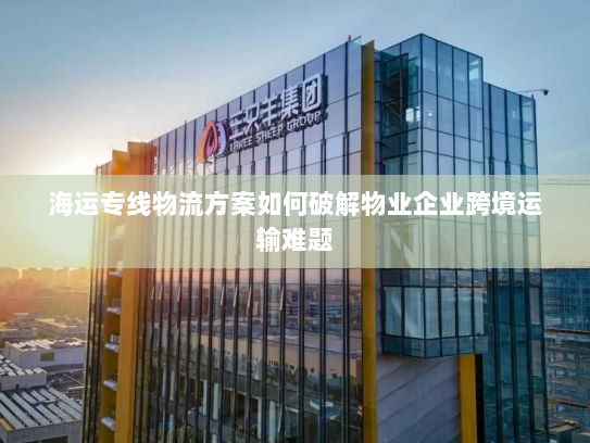 海运专线物流方案如何破解物业企业跨境运输难题 海运专线物流方案如何破解物业企业跨境运输难题