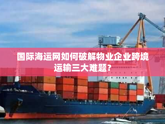 国际海运网如何破解物业企业跨境运输三大难题？