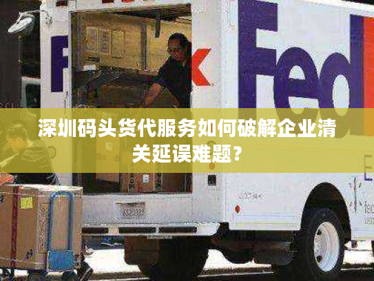 深圳码头货代服务如何破解企业清关延误难题？