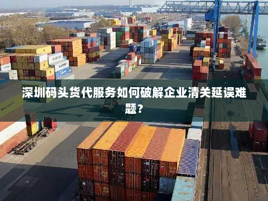 深圳码头货代服务如何破解企业清关延误难题? 深圳码头货代服务如何破解企业清关延误难题?