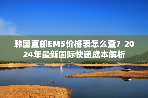 韩国直邮EMS价格表怎么查？2024年最新国际快递成本解析