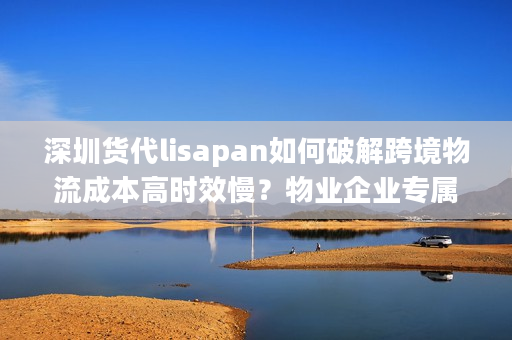深圳货代lisapan如何破解跨境物流成本高时效慢？物业企业专属方案解析