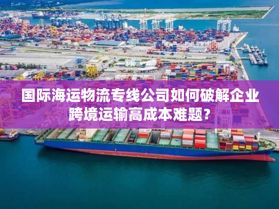 国际海运物流专线公司如何破解企业跨境运输高成本难题? 国际海运物流专线公司如何破解企业跨境运输高成本难题?