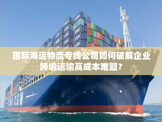 国际海运物流专线公司如何破解企业跨境运输高成本难题? 国际海运物流专线公司如何破解企业跨境运输高成本难题?