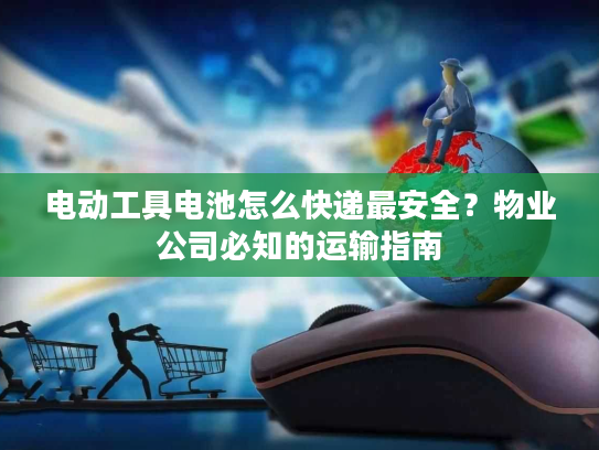 电动工具电池怎么快递最安全？物业公司必知的运输指南