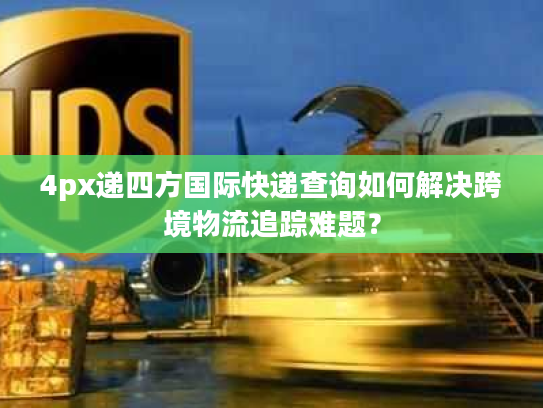 4px递四方国际快递查询如何解决跨境物流追踪难题？