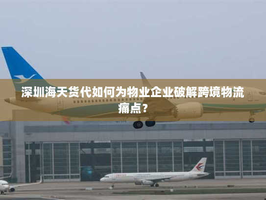 深圳海天货代如何为物业企业破解跨境物流痛点？