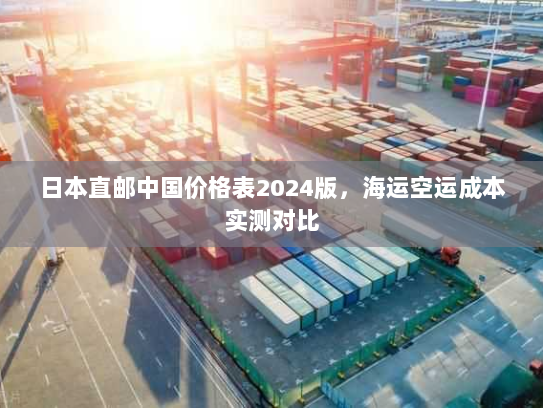 日本直邮中国价格表2024版,海运空运成本实测对比 日本直邮中国价格表2024版,海运空运成本实测对比
