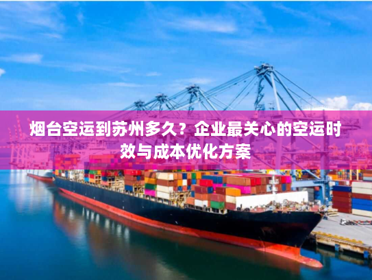 烟台空运到苏州多久？企业最关心的空运时效与成本优化方案