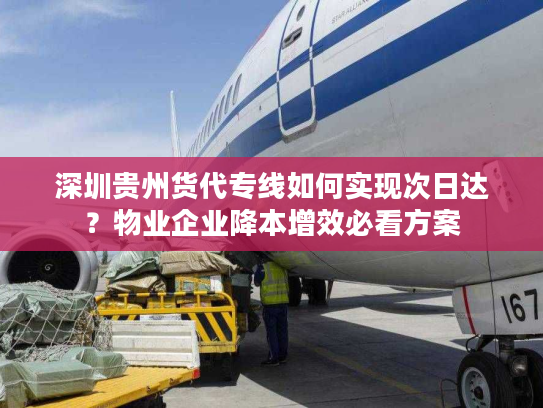 深圳贵州货代专线如何实现次日达？物业企业降本增效必看方案