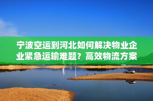 宁波空运到河北如何解决物业企业紧急运输难题？高效物流方案全解析