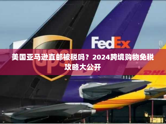 美国亚马逊直邮被税吗？2024跨境购物免税攻略大公开