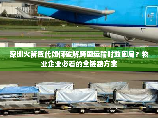 深圳火箭货代如何破解跨国运输时效困局?物业企业必看的全链路方案 深圳火箭货代如何破解跨国运输时效困局?物业企业必看的全链路方案