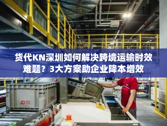 货代KN深圳如何解决跨境运输时效难题?3大方案助企业降本增效 货代KN深圳如何解决跨境运输时效难题?3大方案助企业降本增效