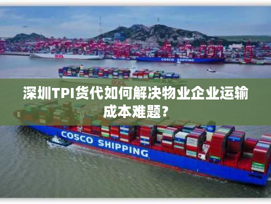 深圳TPI货代如何解决物业企业运输成本难题？