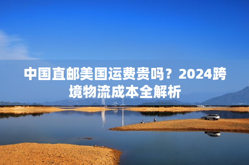中国直邮美国运费贵吗？2024跨境物流成本全解析