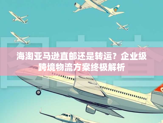 海淘亚马逊直邮还是转运？企业级跨境物流方案终极解析