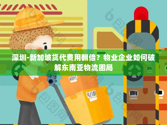 深圳-新加坡货代费用翻倍？物业企业如何破解东南亚物流困局