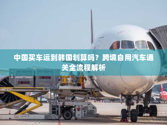 中国买车运到韩国划算吗？跨境自用汽车通关全流程解析